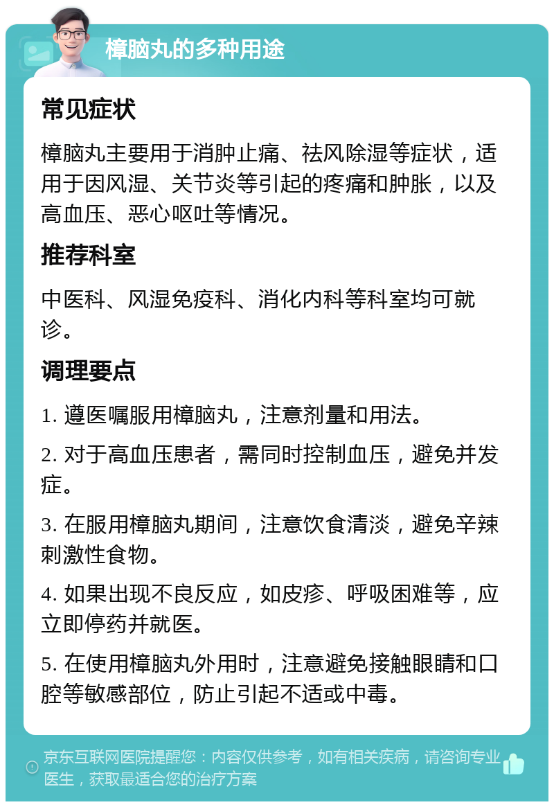 樟脑丸的多种用途 常见症状 樟脑丸主要用于消肿止痛、祛风除湿等症状，适用于因风湿、关节炎等引起的疼痛和肿胀，以及高血压、恶心呕吐等情况。 推荐科室 中医科、风湿免疫科、消化内科等科室均可就诊。 调理要点 1. 遵医嘱服用樟脑丸，注意剂量和用法。 2. 对于高血压患者，需同时控制血压，避免并发症。 3. 在服用樟脑丸期间，注意饮食清淡，避免辛辣刺激性食物。 4. 如果出现不良反应，如皮疹、呼吸困难等，应立即停药并就医。 5. 在使用樟脑丸外用时，注意避免接触眼睛和口腔等敏感部位，防止引起不适或中毒。