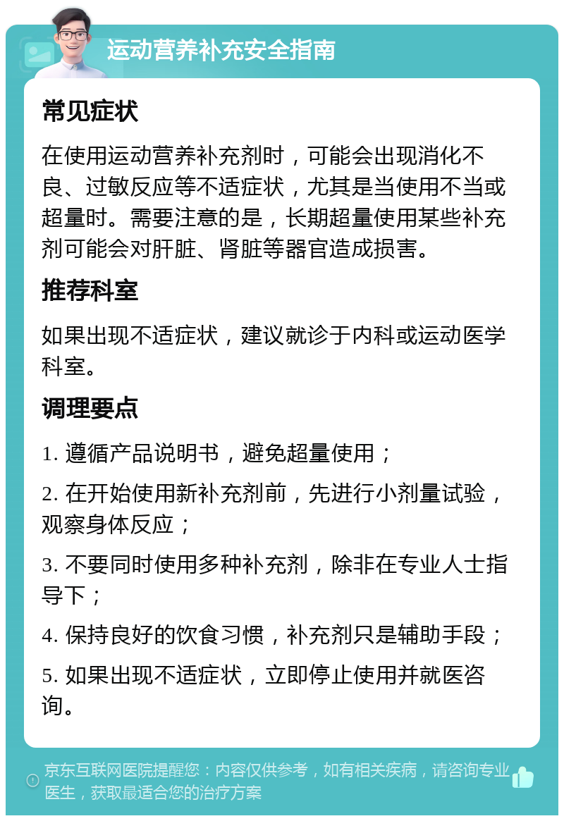 运动营养补充安全指南 常见症状 在使用运动营养补充剂时，可能会出现消化不良、过敏反应等不适症状，尤其是当使用不当或超量时。需要注意的是，长期超量使用某些补充剂可能会对肝脏、肾脏等器官造成损害。 推荐科室 如果出现不适症状，建议就诊于内科或运动医学科室。 调理要点 1. 遵循产品说明书，避免超量使用； 2. 在开始使用新补充剂前，先进行小剂量试验，观察身体反应； 3. 不要同时使用多种补充剂，除非在专业人士指导下； 4. 保持良好的饮食习惯，补充剂只是辅助手段； 5. 如果出现不适症状，立即停止使用并就医咨询。