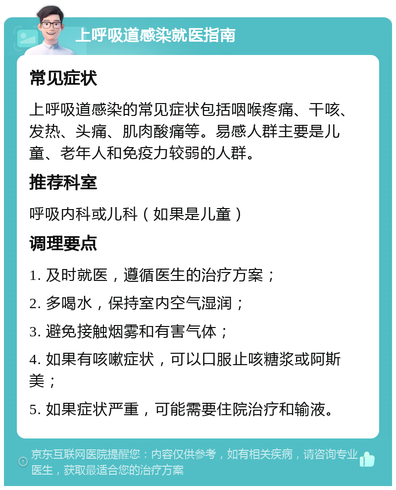 上呼吸道感染就医指南 常见症状 上呼吸道感染的常见症状包括咽喉疼痛、干咳、发热、头痛、肌肉酸痛等。易感人群主要是儿童、老年人和免疫力较弱的人群。 推荐科室 呼吸内科或儿科（如果是儿童） 调理要点 1. 及时就医，遵循医生的治疗方案； 2. 多喝水，保持室内空气湿润； 3. 避免接触烟雾和有害气体； 4. 如果有咳嗽症状，可以口服止咳糖浆或阿斯美； 5. 如果症状严重，可能需要住院治疗和输液。