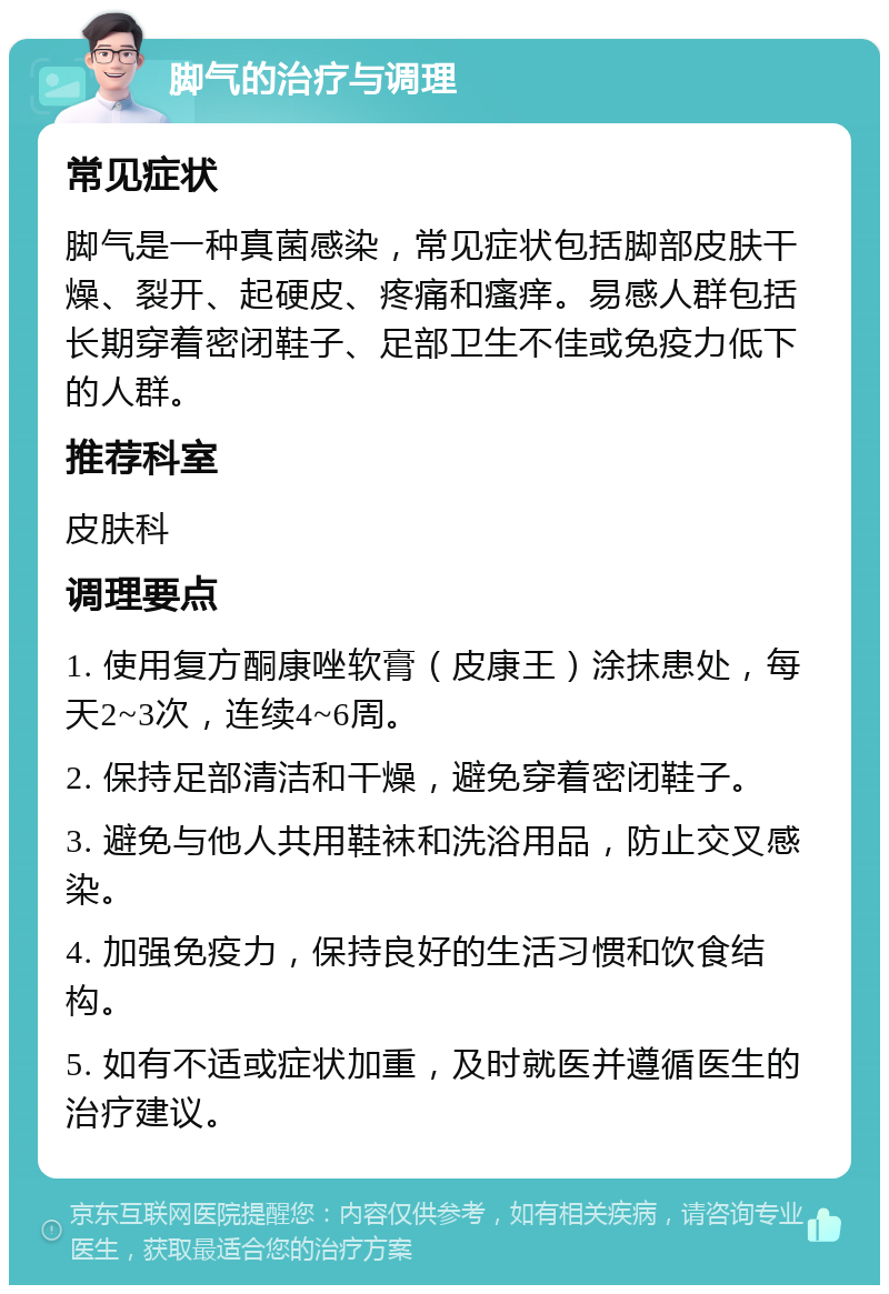 脚气的治疗与调理 常见症状 脚气是一种真菌感染，常见症状包括脚部皮肤干燥、裂开、起硬皮、疼痛和瘙痒。易感人群包括长期穿着密闭鞋子、足部卫生不佳或免疫力低下的人群。 推荐科室 皮肤科 调理要点 1. 使用复方酮康唑软膏（皮康王）涂抹患处，每天2~3次，连续4~6周。 2. 保持足部清洁和干燥，避免穿着密闭鞋子。 3. 避免与他人共用鞋袜和洗浴用品，防止交叉感染。 4. 加强免疫力，保持良好的生活习惯和饮食结构。 5. 如有不适或症状加重，及时就医并遵循医生的治疗建议。