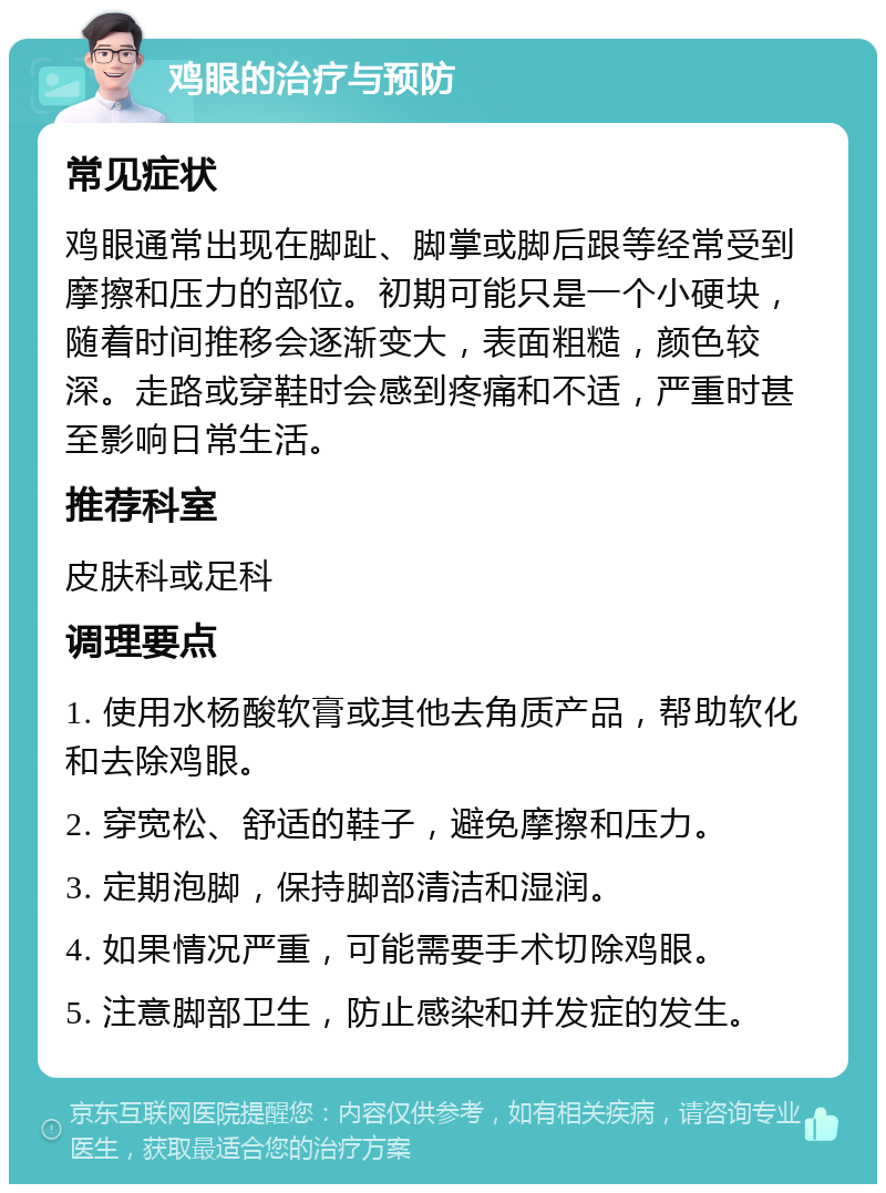 鸡眼的治疗与预防 常见症状 鸡眼通常出现在脚趾、脚掌或脚后跟等经常受到摩擦和压力的部位。初期可能只是一个小硬块，随着时间推移会逐渐变大，表面粗糙，颜色较深。走路或穿鞋时会感到疼痛和不适，严重时甚至影响日常生活。 推荐科室 皮肤科或足科 调理要点 1. 使用水杨酸软膏或其他去角质产品，帮助软化和去除鸡眼。 2. 穿宽松、舒适的鞋子，避免摩擦和压力。 3. 定期泡脚，保持脚部清洁和湿润。 4. 如果情况严重，可能需要手术切除鸡眼。 5. 注意脚部卫生，防止感染和并发症的发生。