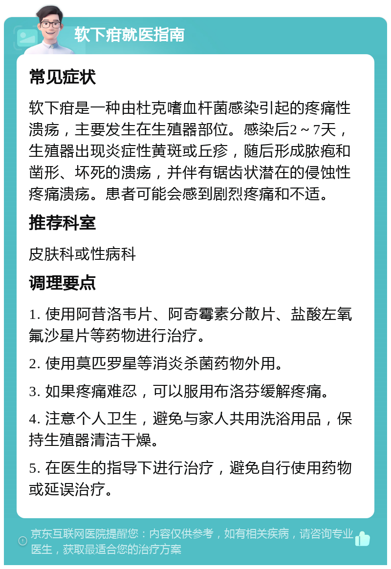 软下疳就医指南 常见症状 软下疳是一种由杜克嗜血杆菌感染引起的疼痛性溃疡，主要发生在生殖器部位。感染后2～7天，生殖器出现炎症性黄斑或丘疹，随后形成脓疱和凿形、坏死的溃疡，并伴有锯齿状潜在的侵蚀性疼痛溃疡。患者可能会感到剧烈疼痛和不适。 推荐科室 皮肤科或性病科 调理要点 1. 使用阿昔洛韦片、阿奇霉素分散片、盐酸左氧氟沙星片等药物进行治疗。 2. 使用莫匹罗星等消炎杀菌药物外用。 3. 如果疼痛难忍，可以服用布洛芬缓解疼痛。 4. 注意个人卫生，避免与家人共用洗浴用品，保持生殖器清洁干燥。 5. 在医生的指导下进行治疗，避免自行使用药物或延误治疗。