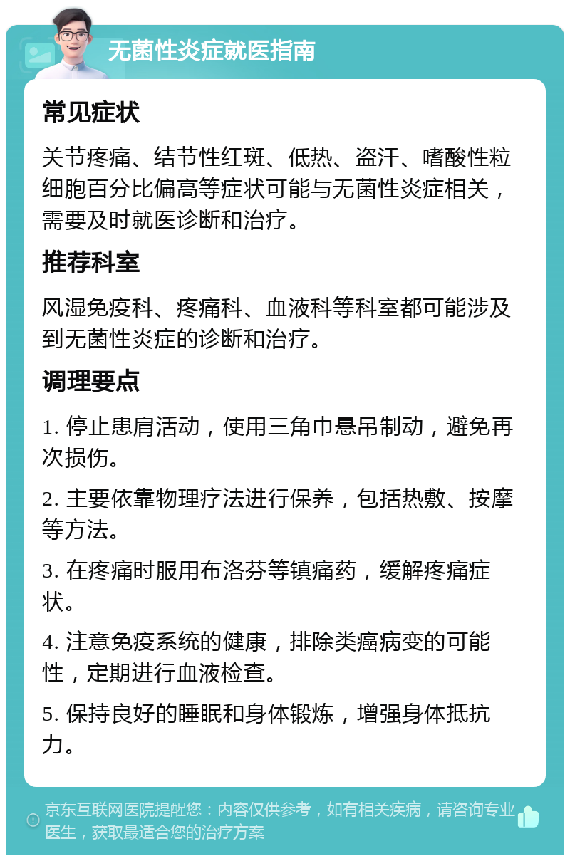 无菌性炎症就医指南 常见症状 关节疼痛、结节性红斑、低热、盗汗、嗜酸性粒细胞百分比偏高等症状可能与无菌性炎症相关，需要及时就医诊断和治疗。 推荐科室 风湿免疫科、疼痛科、血液科等科室都可能涉及到无菌性炎症的诊断和治疗。 调理要点 1. 停止患肩活动，使用三角巾悬吊制动，避免再次损伤。 2. 主要依靠物理疗法进行保养，包括热敷、按摩等方法。 3. 在疼痛时服用布洛芬等镇痛药，缓解疼痛症状。 4. 注意免疫系统的健康，排除类癌病变的可能性，定期进行血液检查。 5. 保持良好的睡眠和身体锻炼，增强身体抵抗力。