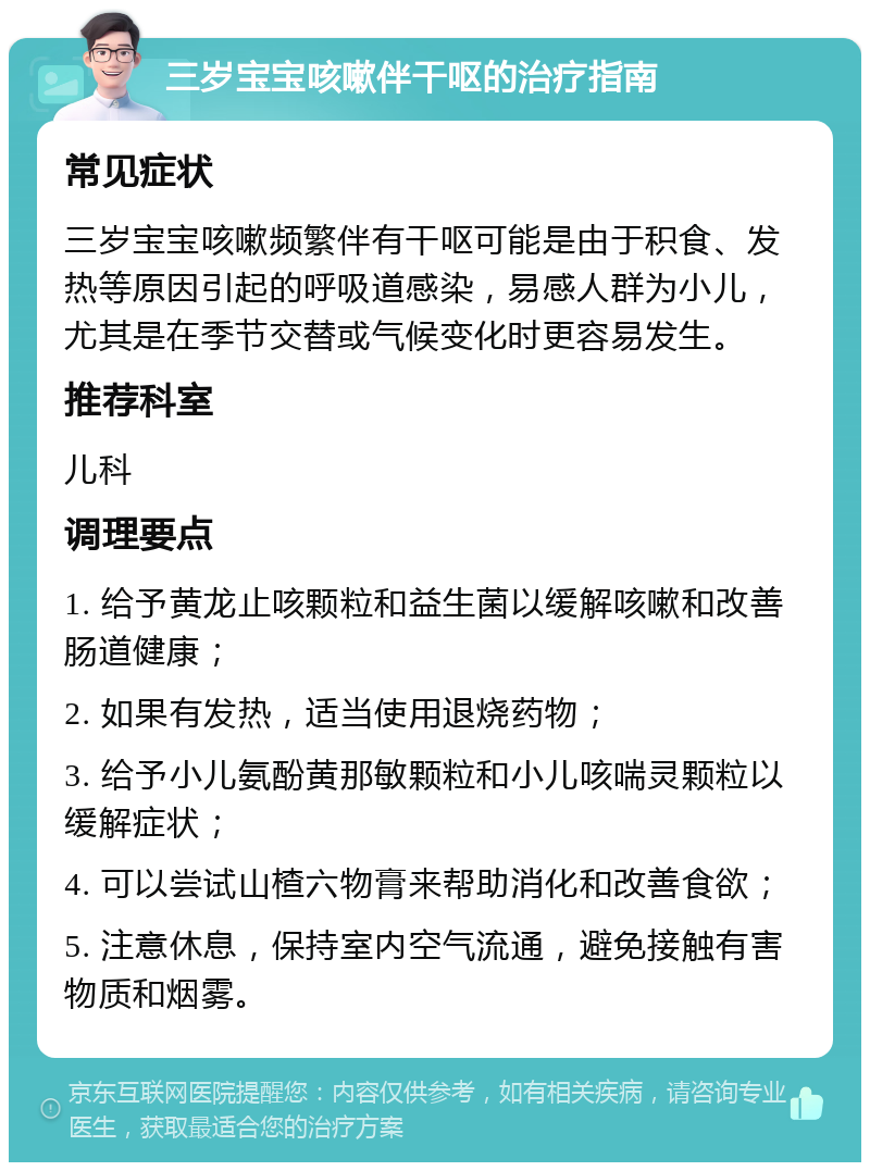 三岁宝宝咳嗽伴干呕的治疗指南 常见症状 三岁宝宝咳嗽频繁伴有干呕可能是由于积食、发热等原因引起的呼吸道感染，易感人群为小儿，尤其是在季节交替或气候变化时更容易发生。 推荐科室 儿科 调理要点 1. 给予黄龙止咳颗粒和益生菌以缓解咳嗽和改善肠道健康； 2. 如果有发热，适当使用退烧药物； 3. 给予小儿氨酚黄那敏颗粒和小儿咳喘灵颗粒以缓解症状； 4. 可以尝试山楂六物膏来帮助消化和改善食欲； 5. 注意休息，保持室内空气流通，避免接触有害物质和烟雾。