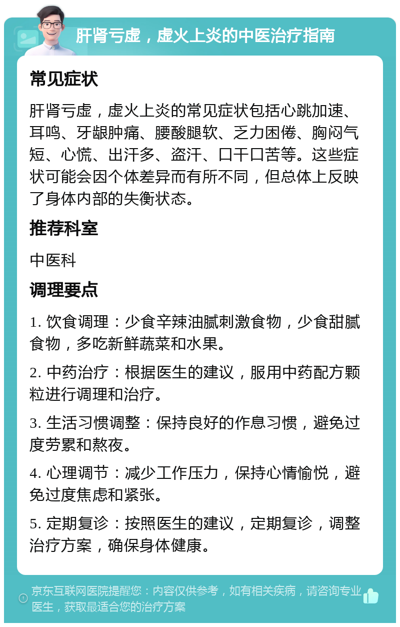 肝肾亏虚，虚火上炎的中医治疗指南 常见症状 肝肾亏虚，虚火上炎的常见症状包括心跳加速、耳鸣、牙龈肿痛、腰酸腿软、乏力困倦、胸闷气短、心慌、出汗多、盗汗、口干口苦等。这些症状可能会因个体差异而有所不同，但总体上反映了身体内部的失衡状态。 推荐科室 中医科 调理要点 1. 饮食调理：少食辛辣油腻刺激食物，少食甜腻食物，多吃新鲜蔬菜和水果。 2. 中药治疗：根据医生的建议，服用中药配方颗粒进行调理和治疗。 3. 生活习惯调整：保持良好的作息习惯，避免过度劳累和熬夜。 4. 心理调节：减少工作压力，保持心情愉悦，避免过度焦虑和紧张。 5. 定期复诊：按照医生的建议，定期复诊，调整治疗方案，确保身体健康。