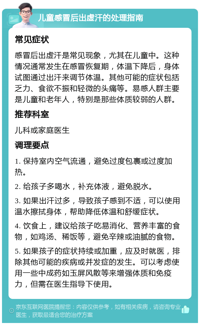 儿童感冒后出虚汗的处理指南 常见症状 感冒后出虚汗是常见现象，尤其在儿童中。这种情况通常发生在感冒恢复期，体温下降后，身体试图通过出汗来调节体温。其他可能的症状包括乏力、食欲不振和轻微的头痛等。易感人群主要是儿童和老年人，特别是那些体质较弱的人群。 推荐科室 儿科或家庭医生 调理要点 1. 保持室内空气流通，避免过度包裹或过度加热。 2. 给孩子多喝水，补充体液，避免脱水。 3. 如果出汗过多，导致孩子感到不适，可以使用温水擦拭身体，帮助降低体温和舒缓症状。 4. 饮食上，建议给孩子吃易消化、营养丰富的食物，如鸡汤、稀饭等，避免辛辣或油腻的食物。 5. 如果孩子的症状持续或加重，应及时就医，排除其他可能的疾病或并发症的发生。可以考虑使用一些中成药如玉屏风散等来增强体质和免疫力，但需在医生指导下使用。