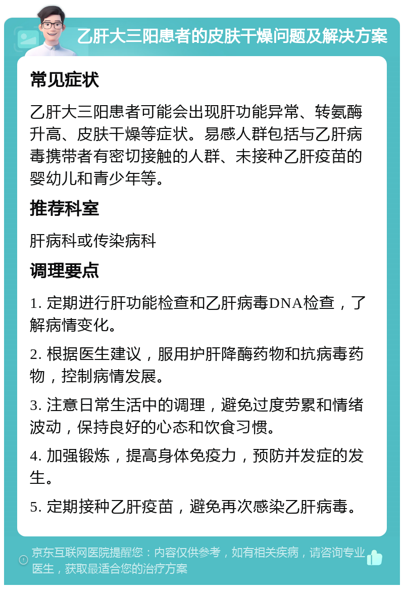 乙肝大三阳患者的皮肤干燥问题及解决方案 常见症状 乙肝大三阳患者可能会出现肝功能异常、转氨酶升高、皮肤干燥等症状。易感人群包括与乙肝病毒携带者有密切接触的人群、未接种乙肝疫苗的婴幼儿和青少年等。 推荐科室 肝病科或传染病科 调理要点 1. 定期进行肝功能检查和乙肝病毒DNA检查，了解病情变化。 2. 根据医生建议，服用护肝降酶药物和抗病毒药物，控制病情发展。 3. 注意日常生活中的调理，避免过度劳累和情绪波动，保持良好的心态和饮食习惯。 4. 加强锻炼，提高身体免疫力，预防并发症的发生。 5. 定期接种乙肝疫苗，避免再次感染乙肝病毒。