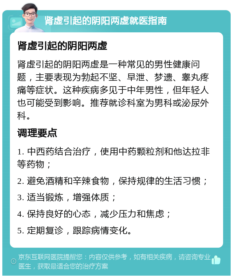 肾虚引起的阴阳两虚就医指南 肾虚引起的阴阳两虚 肾虚引起的阴阳两虚是一种常见的男性健康问题，主要表现为勃起不坚、早泄、梦遗、睾丸疼痛等症状。这种疾病多见于中年男性，但年轻人也可能受到影响。推荐就诊科室为男科或泌尿外科。 调理要点 1. 中西药结合治疗，使用中药颗粒剂和他达拉非等药物； 2. 避免酒精和辛辣食物，保持规律的生活习惯； 3. 适当锻炼，增强体质； 4. 保持良好的心态，减少压力和焦虑； 5. 定期复诊，跟踪病情变化。