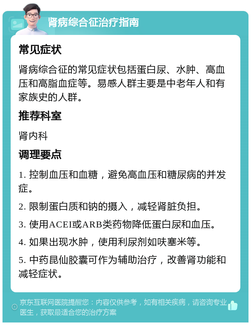 肾病综合征治疗指南 常见症状 肾病综合征的常见症状包括蛋白尿、水肿、高血压和高脂血症等。易感人群主要是中老年人和有家族史的人群。 推荐科室 肾内科 调理要点 1. 控制血压和血糖，避免高血压和糖尿病的并发症。 2. 限制蛋白质和钠的摄入，减轻肾脏负担。 3. 使用ACEI或ARB类药物降低蛋白尿和血压。 4. 如果出现水肿，使用利尿剂如呋塞米等。 5. 中药昆仙胶囊可作为辅助治疗，改善肾功能和减轻症状。