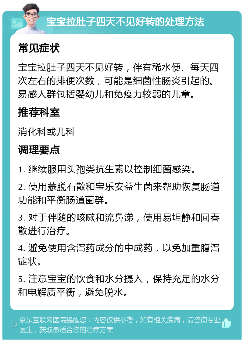 宝宝拉肚子四天不见好转的处理方法 常见症状 宝宝拉肚子四天不见好转，伴有稀水便、每天四次左右的排便次数，可能是细菌性肠炎引起的。易感人群包括婴幼儿和免疫力较弱的儿童。 推荐科室 消化科或儿科 调理要点 1. 继续服用头孢类抗生素以控制细菌感染。 2. 使用蒙脱石散和宝乐安益生菌来帮助恢复肠道功能和平衡肠道菌群。 3. 对于伴随的咳嗽和流鼻涕，使用易坦静和回春散进行治疗。 4. 避免使用含泻药成分的中成药，以免加重腹泻症状。 5. 注意宝宝的饮食和水分摄入，保持充足的水分和电解质平衡，避免脱水。