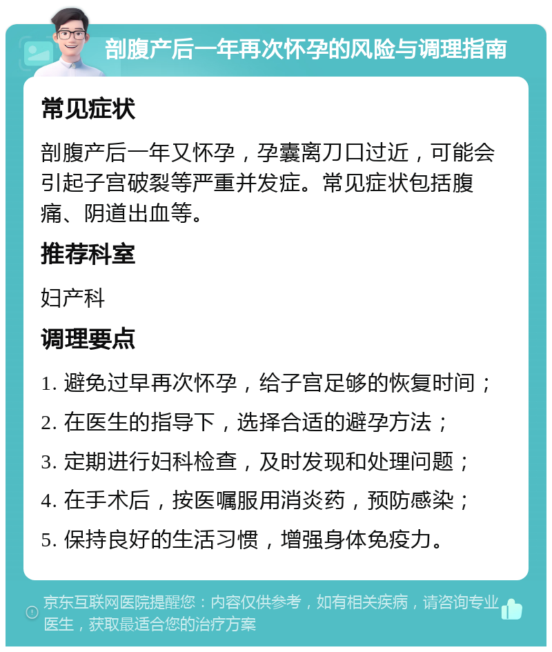 剖腹产后一年再次怀孕的风险与调理指南 常见症状 剖腹产后一年又怀孕，孕囊离刀口过近，可能会引起子宫破裂等严重并发症。常见症状包括腹痛、阴道出血等。 推荐科室 妇产科 调理要点 1. 避免过早再次怀孕，给子宫足够的恢复时间； 2. 在医生的指导下，选择合适的避孕方法； 3. 定期进行妇科检查，及时发现和处理问题； 4. 在手术后，按医嘱服用消炎药，预防感染； 5. 保持良好的生活习惯，增强身体免疫力。