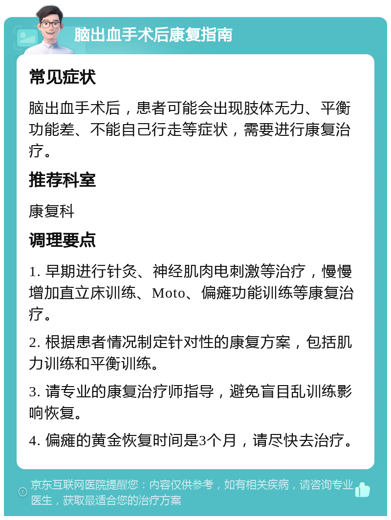 脑出血手术后康复指南 常见症状 脑出血手术后，患者可能会出现肢体无力、平衡功能差、不能自己行走等症状，需要进行康复治疗。 推荐科室 康复科 调理要点 1. 早期进行针灸、神经肌肉电刺激等治疗，慢慢增加直立床训练、Moto、偏瘫功能训练等康复治疗。 2. 根据患者情况制定针对性的康复方案，包括肌力训练和平衡训练。 3. 请专业的康复治疗师指导，避免盲目乱训练影响恢复。 4. 偏瘫的黄金恢复时间是3个月，请尽快去治疗。