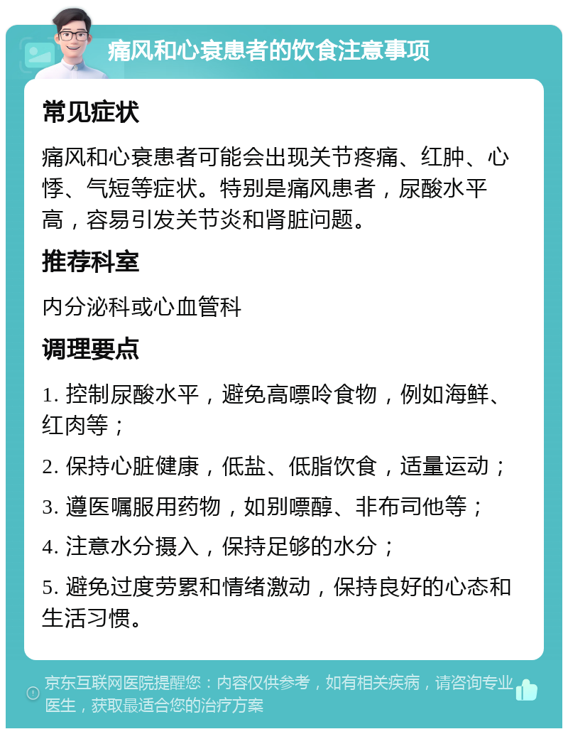 痛风和心衰患者的饮食注意事项 常见症状 痛风和心衰患者可能会出现关节疼痛、红肿、心悸、气短等症状。特别是痛风患者，尿酸水平高，容易引发关节炎和肾脏问题。 推荐科室 内分泌科或心血管科 调理要点 1. 控制尿酸水平，避免高嘌呤食物，例如海鲜、红肉等； 2. 保持心脏健康，低盐、低脂饮食，适量运动； 3. 遵医嘱服用药物，如别嘌醇、非布司他等； 4. 注意水分摄入，保持足够的水分； 5. 避免过度劳累和情绪激动，保持良好的心态和生活习惯。