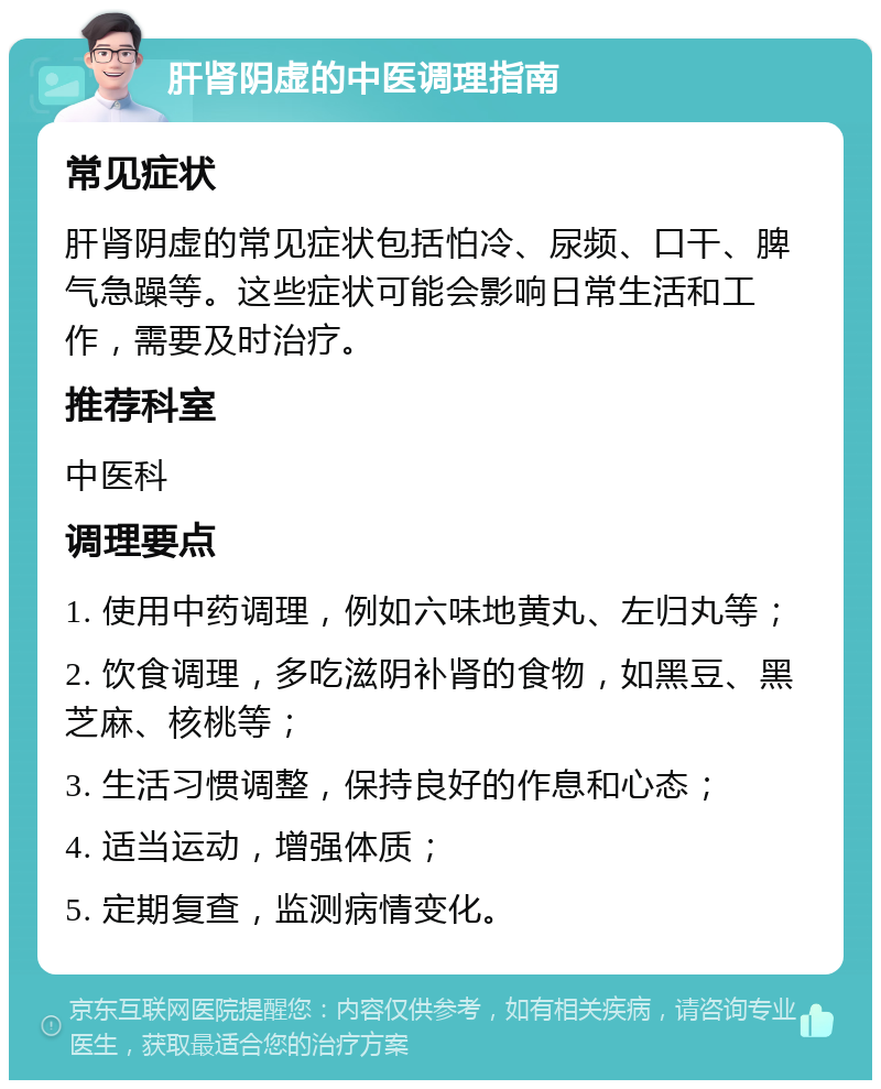 肝肾阴虚的中医调理指南 常见症状 肝肾阴虚的常见症状包括怕冷、尿频、口干、脾气急躁等。这些症状可能会影响日常生活和工作，需要及时治疗。 推荐科室 中医科 调理要点 1. 使用中药调理，例如六味地黄丸、左归丸等； 2. 饮食调理，多吃滋阴补肾的食物，如黑豆、黑芝麻、核桃等； 3. 生活习惯调整，保持良好的作息和心态； 4. 适当运动，增强体质； 5. 定期复查，监测病情变化。