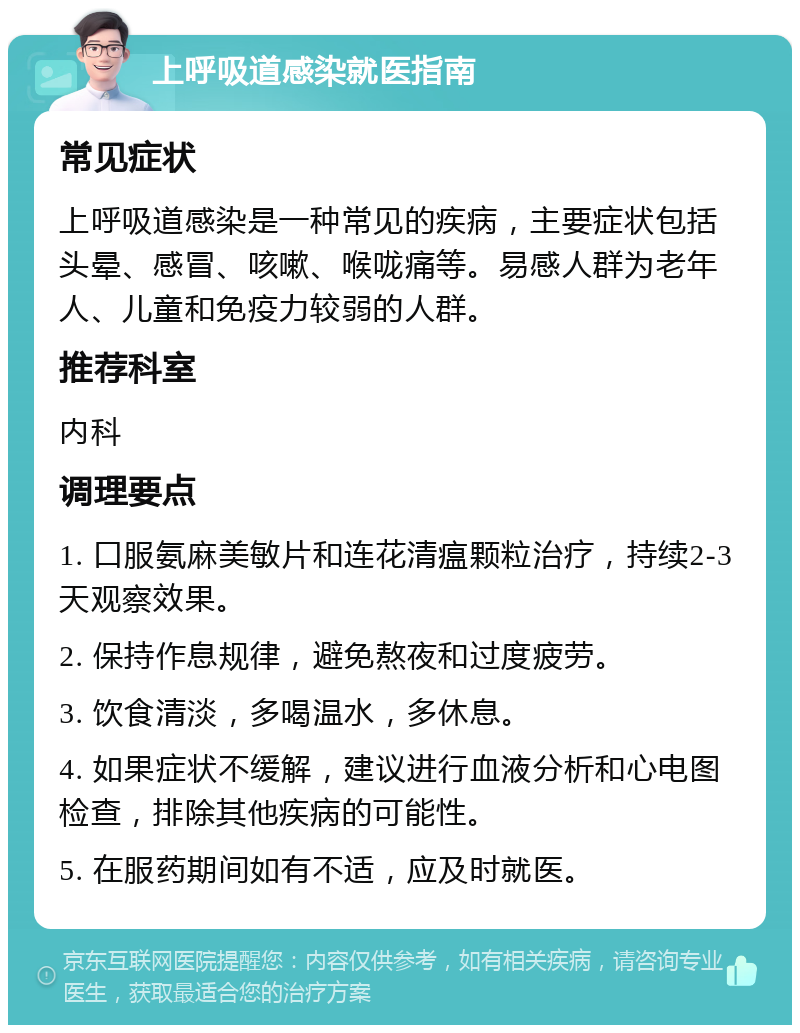 上呼吸道感染就医指南 常见症状 上呼吸道感染是一种常见的疾病，主要症状包括头晕、感冒、咳嗽、喉咙痛等。易感人群为老年人、儿童和免疫力较弱的人群。 推荐科室 内科 调理要点 1. 口服氨麻美敏片和连花清瘟颗粒治疗，持续2-3天观察效果。 2. 保持作息规律，避免熬夜和过度疲劳。 3. 饮食清淡，多喝温水，多休息。 4. 如果症状不缓解，建议进行血液分析和心电图检查，排除其他疾病的可能性。 5. 在服药期间如有不适，应及时就医。