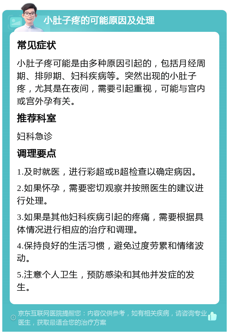 小肚子疼的可能原因及处理 常见症状 小肚子疼可能是由多种原因引起的，包括月经周期、排卵期、妇科疾病等。突然出现的小肚子疼，尤其是在夜间，需要引起重视，可能与宫内或宫外孕有关。 推荐科室 妇科急诊 调理要点 1.及时就医，进行彩超或B超检查以确定病因。 2.如果怀孕，需要密切观察并按照医生的建议进行处理。 3.如果是其他妇科疾病引起的疼痛，需要根据具体情况进行相应的治疗和调理。 4.保持良好的生活习惯，避免过度劳累和情绪波动。 5.注意个人卫生，预防感染和其他并发症的发生。