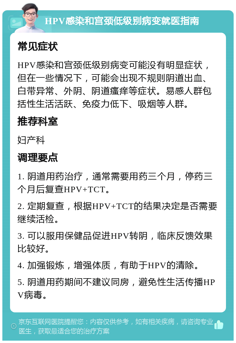 HPV感染和宫颈低级别病变就医指南 常见症状 HPV感染和宫颈低级别病变可能没有明显症状，但在一些情况下，可能会出现不规则阴道出血、白带异常、外阴、阴道瘙痒等症状。易感人群包括性生活活跃、免疫力低下、吸烟等人群。 推荐科室 妇产科 调理要点 1. 阴道用药治疗，通常需要用药三个月，停药三个月后复查HPV+TCT。 2. 定期复查，根据HPV+TCT的结果决定是否需要继续活检。 3. 可以服用保健品促进HPV转阴，临床反馈效果比较好。 4. 加强锻炼，增强体质，有助于HPV的清除。 5. 阴道用药期间不建议同房，避免性生活传播HPV病毒。