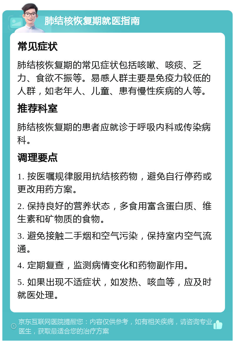 肺结核恢复期就医指南 常见症状 肺结核恢复期的常见症状包括咳嗽、咳痰、乏力、食欲不振等。易感人群主要是免疫力较低的人群，如老年人、儿童、患有慢性疾病的人等。 推荐科室 肺结核恢复期的患者应就诊于呼吸内科或传染病科。 调理要点 1. 按医嘱规律服用抗结核药物，避免自行停药或更改用药方案。 2. 保持良好的营养状态，多食用富含蛋白质、维生素和矿物质的食物。 3. 避免接触二手烟和空气污染，保持室内空气流通。 4. 定期复查，监测病情变化和药物副作用。 5. 如果出现不适症状，如发热、咳血等，应及时就医处理。