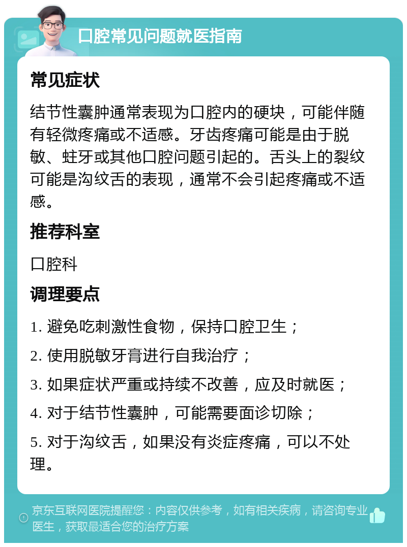 口腔常见问题就医指南 常见症状 结节性囊肿通常表现为口腔内的硬块，可能伴随有轻微疼痛或不适感。牙齿疼痛可能是由于脱敏、蛀牙或其他口腔问题引起的。舌头上的裂纹可能是沟纹舌的表现，通常不会引起疼痛或不适感。 推荐科室 口腔科 调理要点 1. 避免吃刺激性食物，保持口腔卫生； 2. 使用脱敏牙膏进行自我治疗； 3. 如果症状严重或持续不改善，应及时就医； 4. 对于结节性囊肿，可能需要面诊切除； 5. 对于沟纹舌，如果没有炎症疼痛，可以不处理。