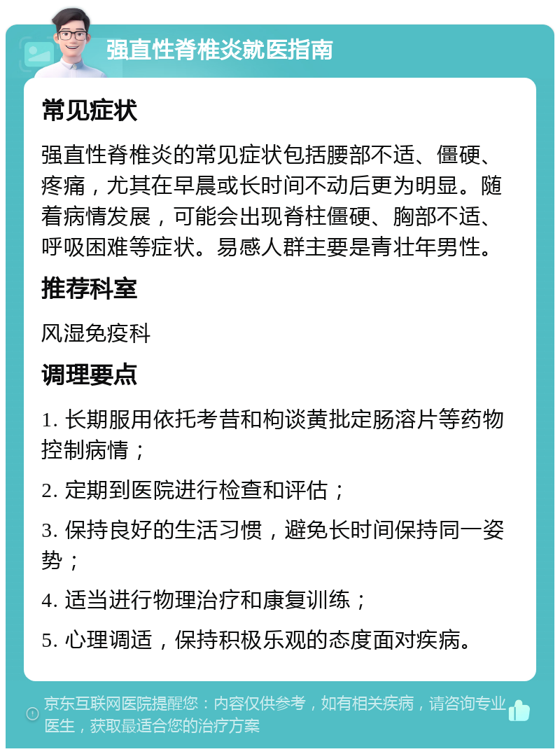 强直性脊椎炎就医指南 常见症状 强直性脊椎炎的常见症状包括腰部不适、僵硬、疼痛，尤其在早晨或长时间不动后更为明显。随着病情发展，可能会出现脊柱僵硬、胸部不适、呼吸困难等症状。易感人群主要是青壮年男性。 推荐科室 风湿免疫科 调理要点 1. 长期服用依托考昔和枸谈黄批定肠溶片等药物控制病情； 2. 定期到医院进行检查和评估； 3. 保持良好的生活习惯，避免长时间保持同一姿势； 4. 适当进行物理治疗和康复训练； 5. 心理调适，保持积极乐观的态度面对疾病。