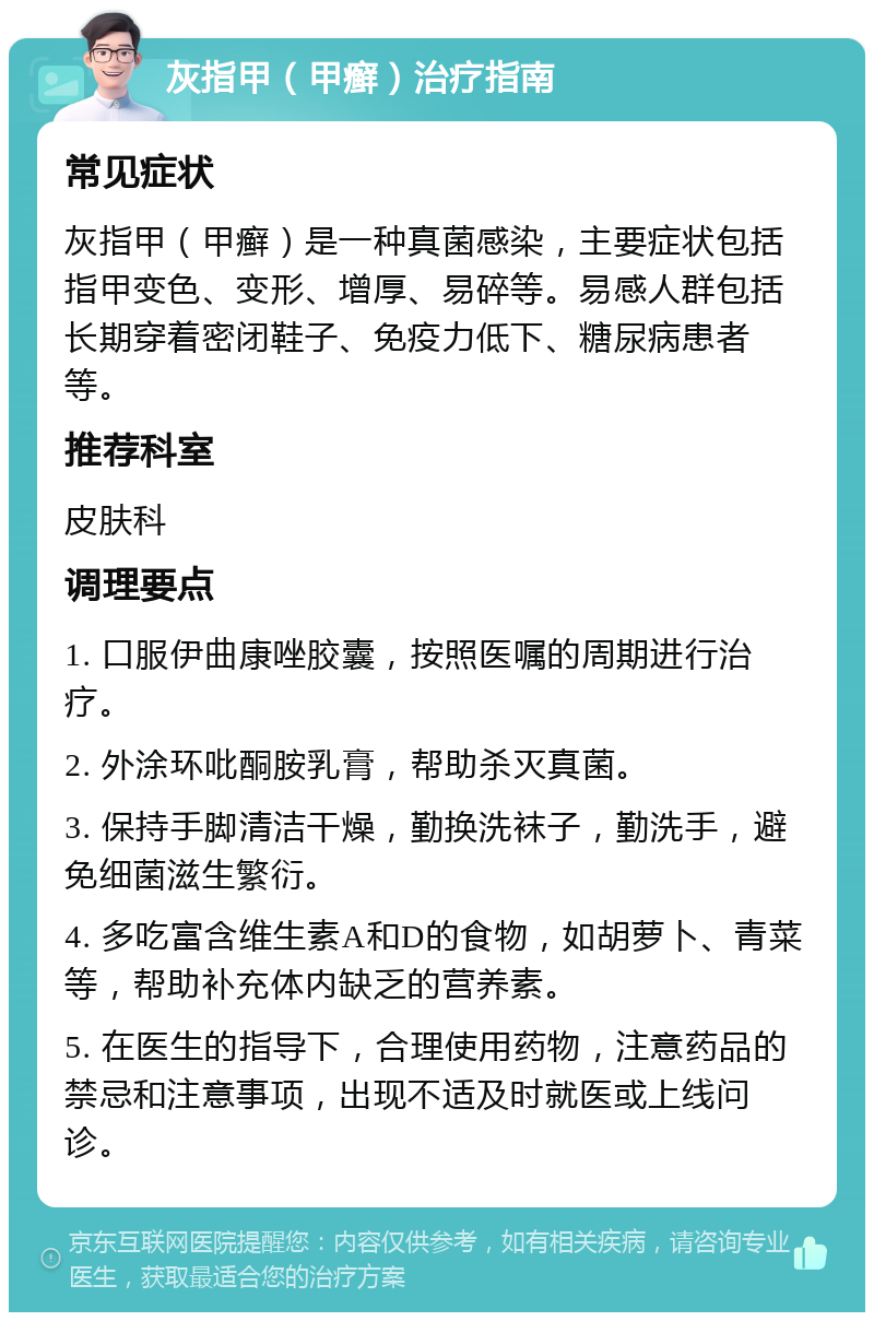 灰指甲（甲癣）治疗指南 常见症状 灰指甲（甲癣）是一种真菌感染，主要症状包括指甲变色、变形、增厚、易碎等。易感人群包括长期穿着密闭鞋子、免疫力低下、糖尿病患者等。 推荐科室 皮肤科 调理要点 1. 口服伊曲康唑胶囊，按照医嘱的周期进行治疗。 2. 外涂环吡酮胺乳膏，帮助杀灭真菌。 3. 保持手脚清洁干燥，勤换洗袜子，勤洗手，避免细菌滋生繁衍。 4. 多吃富含维生素A和D的食物，如胡萝卜、青菜等，帮助补充体内缺乏的营养素。 5. 在医生的指导下，合理使用药物，注意药品的禁忌和注意事项，出现不适及时就医或上线问诊。