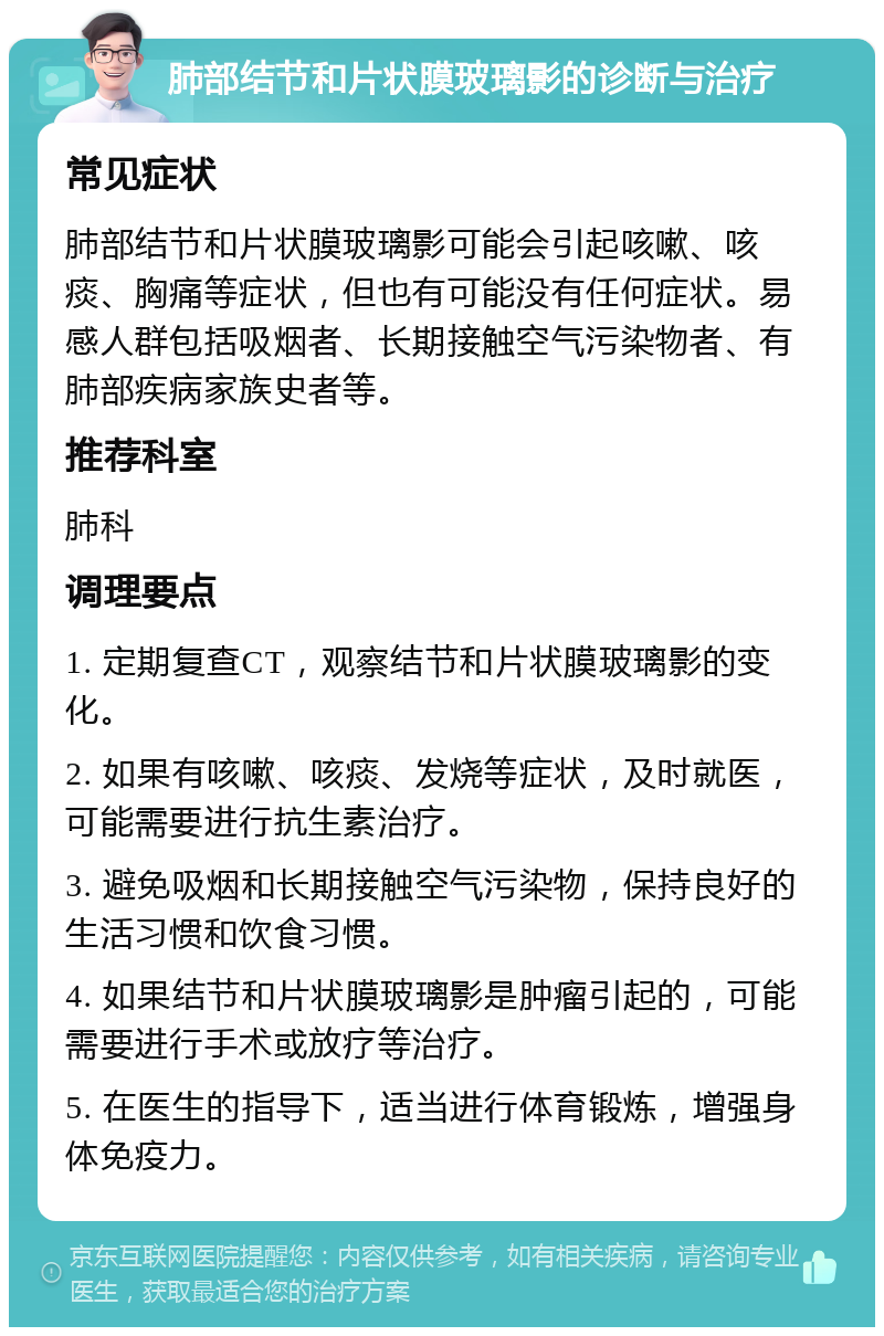 肺部结节和片状膜玻璃影的诊断与治疗 常见症状 肺部结节和片状膜玻璃影可能会引起咳嗽、咳痰、胸痛等症状，但也有可能没有任何症状。易感人群包括吸烟者、长期接触空气污染物者、有肺部疾病家族史者等。 推荐科室 肺科 调理要点 1. 定期复查CT，观察结节和片状膜玻璃影的变化。 2. 如果有咳嗽、咳痰、发烧等症状，及时就医，可能需要进行抗生素治疗。 3. 避免吸烟和长期接触空气污染物，保持良好的生活习惯和饮食习惯。 4. 如果结节和片状膜玻璃影是肿瘤引起的，可能需要进行手术或放疗等治疗。 5. 在医生的指导下，适当进行体育锻炼，增强身体免疫力。