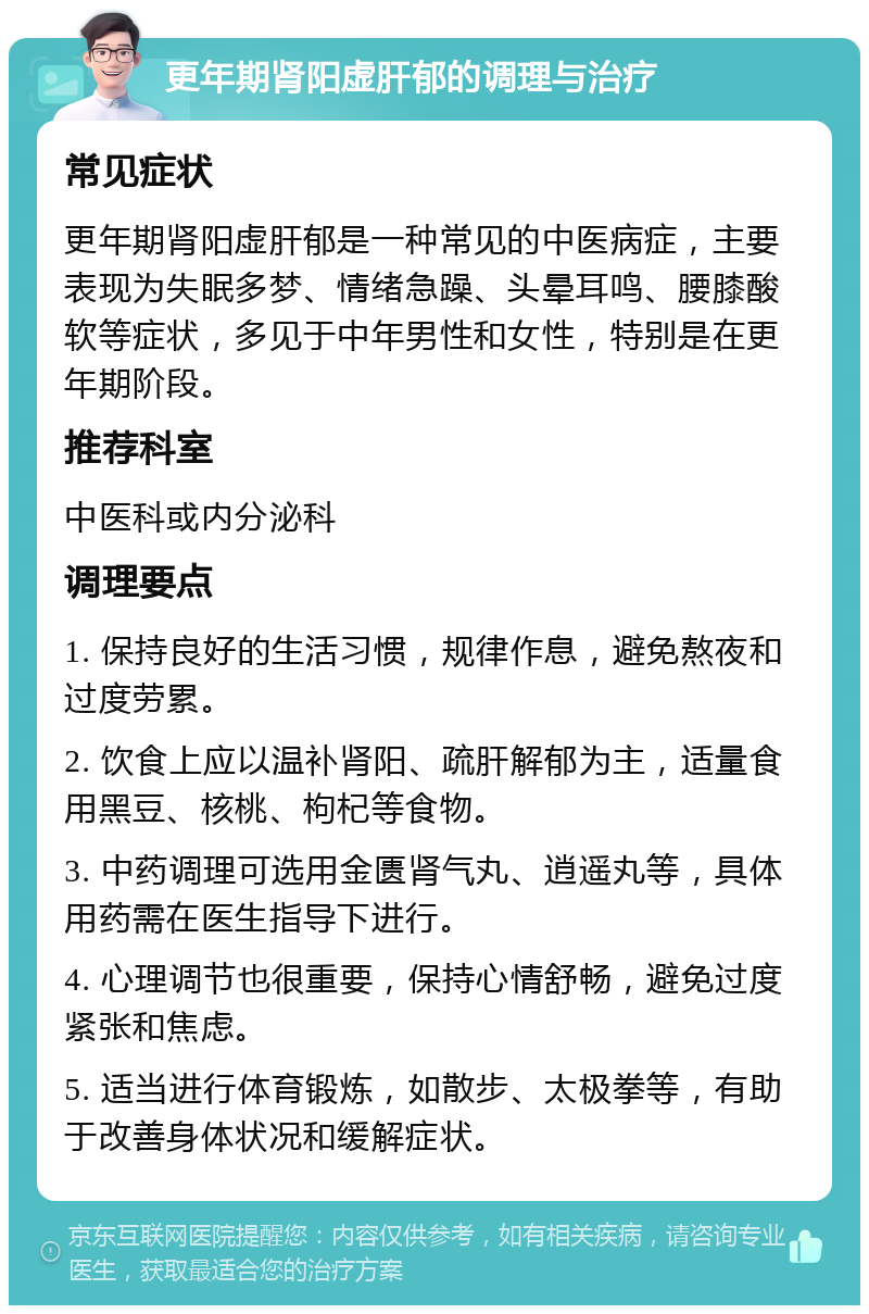 更年期肾阳虚肝郁的调理与治疗 常见症状 更年期肾阳虚肝郁是一种常见的中医病症，主要表现为失眠多梦、情绪急躁、头晕耳鸣、腰膝酸软等症状，多见于中年男性和女性，特别是在更年期阶段。 推荐科室 中医科或内分泌科 调理要点 1. 保持良好的生活习惯，规律作息，避免熬夜和过度劳累。 2. 饮食上应以温补肾阳、疏肝解郁为主，适量食用黑豆、核桃、枸杞等食物。 3. 中药调理可选用金匮肾气丸、逍遥丸等，具体用药需在医生指导下进行。 4. 心理调节也很重要，保持心情舒畅，避免过度紧张和焦虑。 5. 适当进行体育锻炼，如散步、太极拳等，有助于改善身体状况和缓解症状。