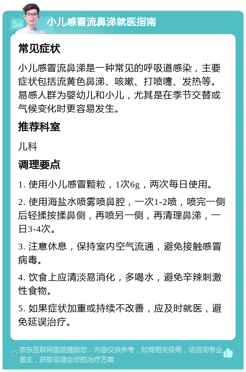 小儿感冒流鼻涕就医指南 常见症状 小儿感冒流鼻涕是一种常见的呼吸道感染，主要症状包括流黄色鼻涕、咳嗽、打喷嚏、发热等。易感人群为婴幼儿和小儿，尤其是在季节交替或气候变化时更容易发生。 推荐科室 儿科 调理要点 1. 使用小儿感冒颗粒，1次6g，两次每日使用。 2. 使用海盐水喷雾喷鼻腔，一次1-2喷，喷完一侧后轻揉按揉鼻侧，再喷另一侧，再清理鼻涕，一日3-4次。 3. 注意休息，保持室内空气流通，避免接触感冒病毒。 4. 饮食上应清淡易消化，多喝水，避免辛辣刺激性食物。 5. 如果症状加重或持续不改善，应及时就医，避免延误治疗。