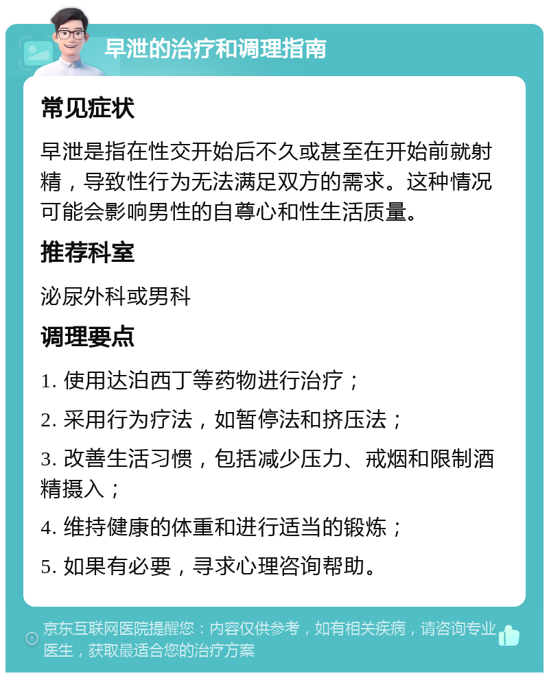 早泄的治疗和调理指南 常见症状 早泄是指在性交开始后不久或甚至在开始前就射精，导致性行为无法满足双方的需求。这种情况可能会影响男性的自尊心和性生活质量。 推荐科室 泌尿外科或男科 调理要点 1. 使用达泊西丁等药物进行治疗； 2. 采用行为疗法，如暂停法和挤压法； 3. 改善生活习惯，包括减少压力、戒烟和限制酒精摄入； 4. 维持健康的体重和进行适当的锻炼； 5. 如果有必要，寻求心理咨询帮助。