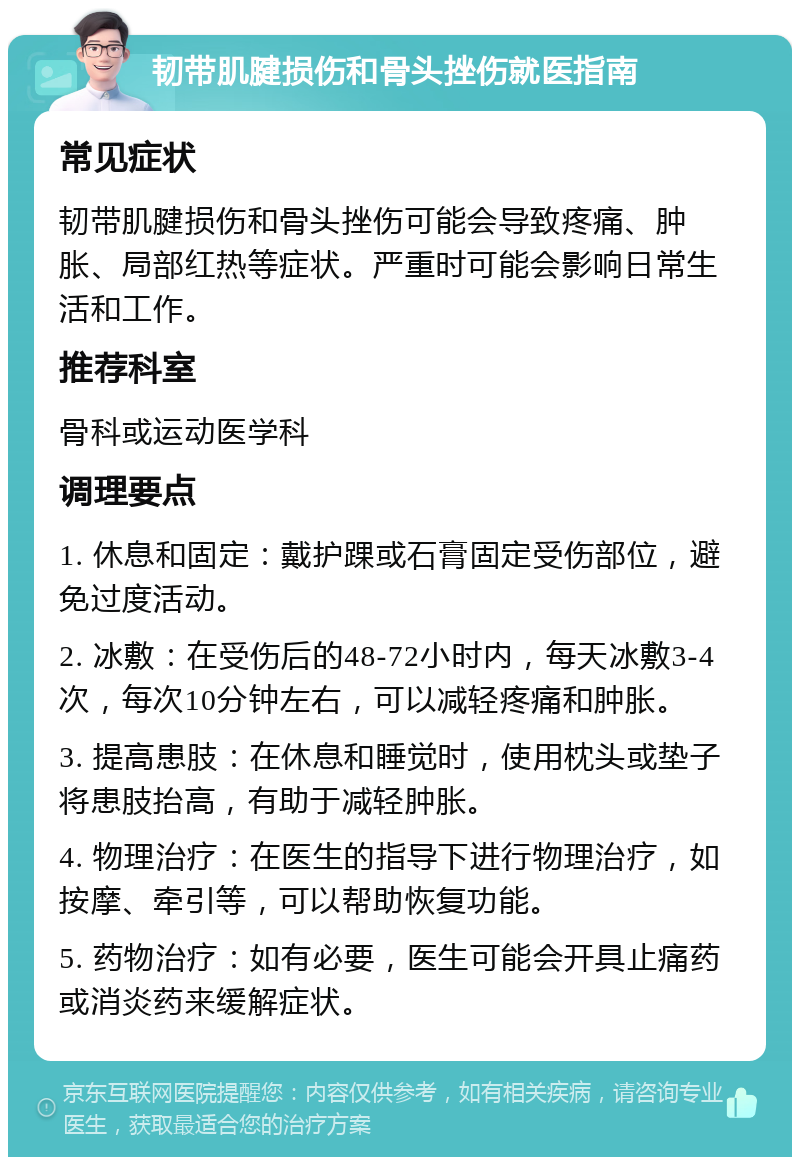 韧带肌腱损伤和骨头挫伤就医指南 常见症状 韧带肌腱损伤和骨头挫伤可能会导致疼痛、肿胀、局部红热等症状。严重时可能会影响日常生活和工作。 推荐科室 骨科或运动医学科 调理要点 1. 休息和固定：戴护踝或石膏固定受伤部位，避免过度活动。 2. 冰敷：在受伤后的48-72小时内，每天冰敷3-4次，每次10分钟左右，可以减轻疼痛和肿胀。 3. 提高患肢：在休息和睡觉时，使用枕头或垫子将患肢抬高，有助于减轻肿胀。 4. 物理治疗：在医生的指导下进行物理治疗，如按摩、牵引等，可以帮助恢复功能。 5. 药物治疗：如有必要，医生可能会开具止痛药或消炎药来缓解症状。