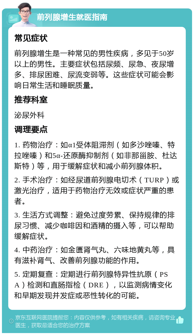 前列腺增生就医指南 常见症状 前列腺增生是一种常见的男性疾病，多见于50岁以上的男性。主要症状包括尿频、尿急、夜尿增多、排尿困难、尿流变弱等。这些症状可能会影响日常生活和睡眠质量。 推荐科室 泌尿外科 调理要点 1. 药物治疗：如α1受体阻滞剂（如多沙唑嗪、特拉唑嗪）和5α-还原酶抑制剂（如非那甾胺、杜达斯特）等，用于缓解症状和减小前列腺体积。 2. 手术治疗：如经尿道前列腺电切术（TURP）或激光治疗，适用于药物治疗无效或症状严重的患者。 3. 生活方式调整：避免过度劳累、保持规律的排尿习惯、减少咖啡因和酒精的摄入等，可以帮助缓解症状。 4. 中药治疗：如金匮肾气丸、六味地黄丸等，具有滋补肾气、改善前列腺功能的作用。 5. 定期复查：定期进行前列腺特异性抗原（PSA）检测和直肠指检（DRE），以监测病情变化和早期发现并发症或恶性转化的可能。