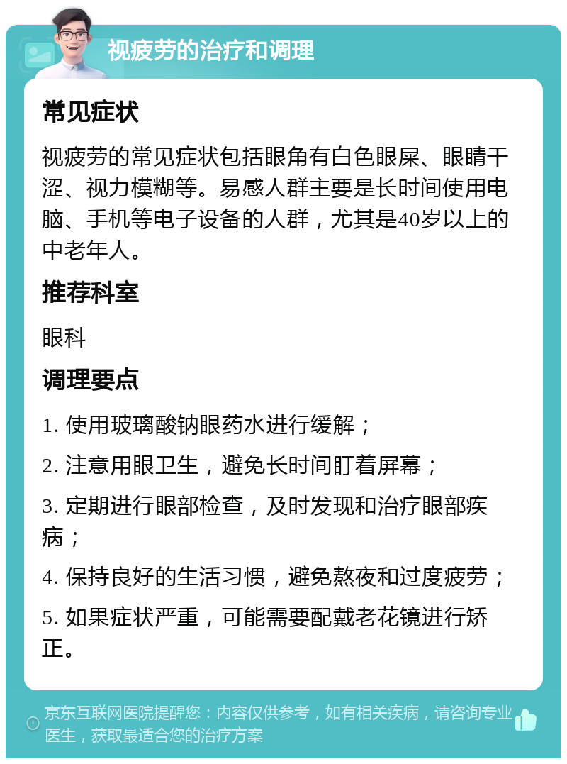 视疲劳的治疗和调理 常见症状 视疲劳的常见症状包括眼角有白色眼屎、眼睛干涩、视力模糊等。易感人群主要是长时间使用电脑、手机等电子设备的人群，尤其是40岁以上的中老年人。 推荐科室 眼科 调理要点 1. 使用玻璃酸钠眼药水进行缓解； 2. 注意用眼卫生，避免长时间盯着屏幕； 3. 定期进行眼部检查，及时发现和治疗眼部疾病； 4. 保持良好的生活习惯，避免熬夜和过度疲劳； 5. 如果症状严重，可能需要配戴老花镜进行矫正。