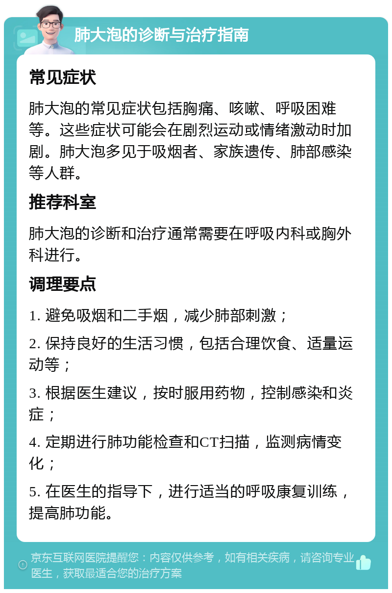 肺大泡的诊断与治疗指南 常见症状 肺大泡的常见症状包括胸痛、咳嗽、呼吸困难等。这些症状可能会在剧烈运动或情绪激动时加剧。肺大泡多见于吸烟者、家族遗传、肺部感染等人群。 推荐科室 肺大泡的诊断和治疗通常需要在呼吸内科或胸外科进行。 调理要点 1. 避免吸烟和二手烟，减少肺部刺激； 2. 保持良好的生活习惯，包括合理饮食、适量运动等； 3. 根据医生建议，按时服用药物，控制感染和炎症； 4. 定期进行肺功能检查和CT扫描，监测病情变化； 5. 在医生的指导下，进行适当的呼吸康复训练，提高肺功能。