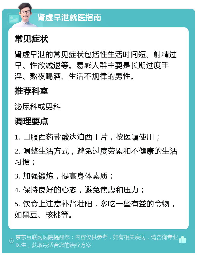 肾虚早泄就医指南 常见症状 肾虚早泄的常见症状包括性生活时间短、射精过早、性欲减退等。易感人群主要是长期过度手淫、熬夜喝酒、生活不规律的男性。 推荐科室 泌尿科或男科 调理要点 1. 口服西药盐酸达泊西丁片，按医嘱使用； 2. 调整生活方式，避免过度劳累和不健康的生活习惯； 3. 加强锻炼，提高身体素质； 4. 保持良好的心态，避免焦虑和压力； 5. 饮食上注意补肾壮阳，多吃一些有益的食物，如黑豆、核桃等。