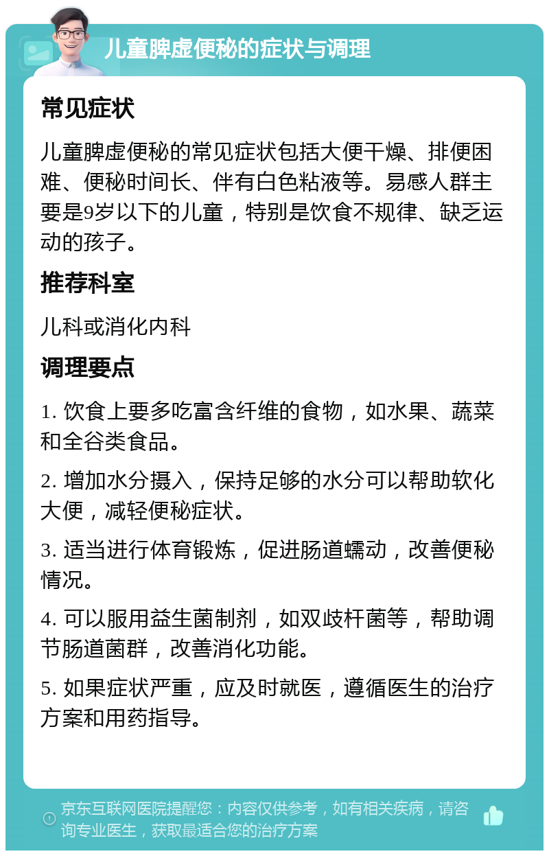 儿童脾虚便秘的症状与调理 常见症状 儿童脾虚便秘的常见症状包括大便干燥、排便困难、便秘时间长、伴有白色粘液等。易感人群主要是9岁以下的儿童，特别是饮食不规律、缺乏运动的孩子。 推荐科室 儿科或消化内科 调理要点 1. 饮食上要多吃富含纤维的食物，如水果、蔬菜和全谷类食品。 2. 增加水分摄入，保持足够的水分可以帮助软化大便，减轻便秘症状。 3. 适当进行体育锻炼，促进肠道蠕动，改善便秘情况。 4. 可以服用益生菌制剂，如双歧杆菌等，帮助调节肠道菌群，改善消化功能。 5. 如果症状严重，应及时就医，遵循医生的治疗方案和用药指导。