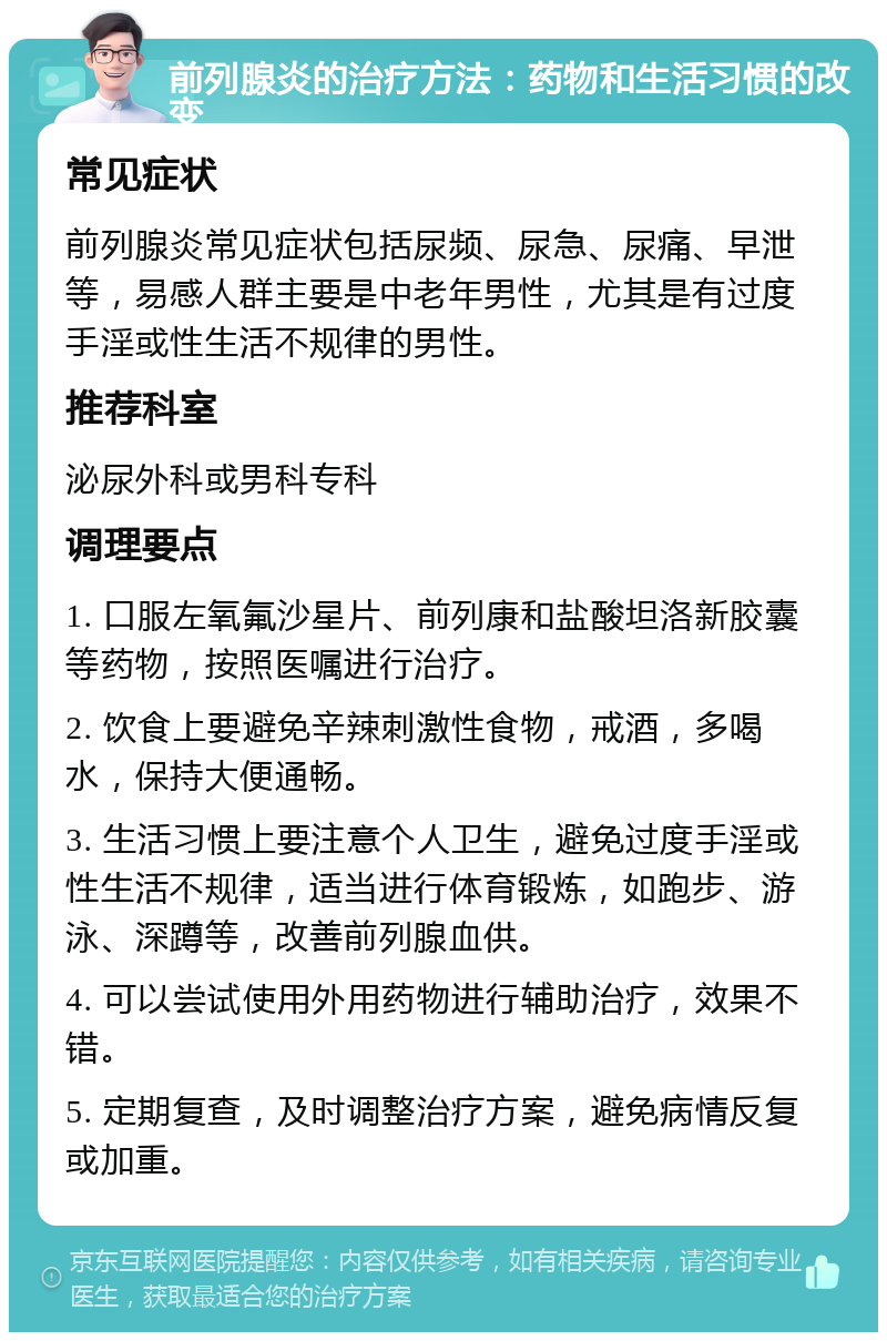 前列腺炎的治疗方法：药物和生活习惯的改变 常见症状 前列腺炎常见症状包括尿频、尿急、尿痛、早泄等，易感人群主要是中老年男性，尤其是有过度手淫或性生活不规律的男性。 推荐科室 泌尿外科或男科专科 调理要点 1. 口服左氧氟沙星片、前列康和盐酸坦洛新胶囊等药物，按照医嘱进行治疗。 2. 饮食上要避免辛辣刺激性食物，戒酒，多喝水，保持大便通畅。 3. 生活习惯上要注意个人卫生，避免过度手淫或性生活不规律，适当进行体育锻炼，如跑步、游泳、深蹲等，改善前列腺血供。 4. 可以尝试使用外用药物进行辅助治疗，效果不错。 5. 定期复查，及时调整治疗方案，避免病情反复或加重。