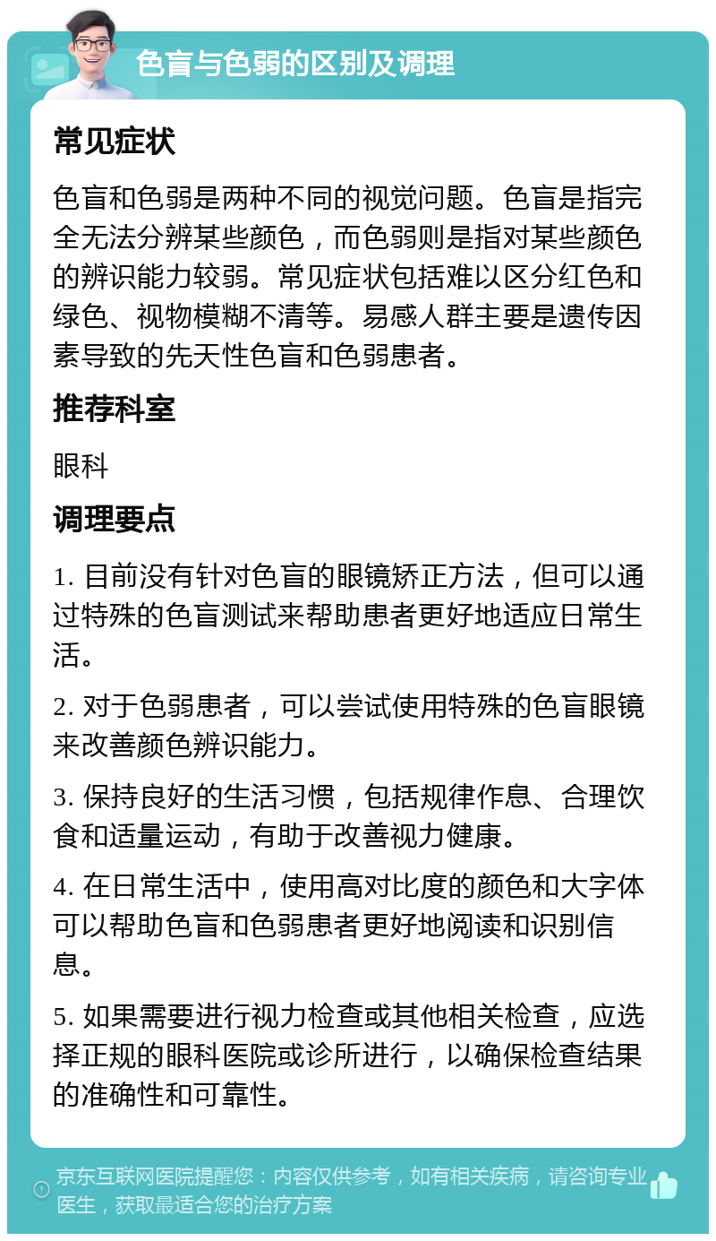 色盲与色弱的区别及调理 常见症状 色盲和色弱是两种不同的视觉问题。色盲是指完全无法分辨某些颜色，而色弱则是指对某些颜色的辨识能力较弱。常见症状包括难以区分红色和绿色、视物模糊不清等。易感人群主要是遗传因素导致的先天性色盲和色弱患者。 推荐科室 眼科 调理要点 1. 目前没有针对色盲的眼镜矫正方法，但可以通过特殊的色盲测试来帮助患者更好地适应日常生活。 2. 对于色弱患者，可以尝试使用特殊的色盲眼镜来改善颜色辨识能力。 3. 保持良好的生活习惯，包括规律作息、合理饮食和适量运动，有助于改善视力健康。 4. 在日常生活中，使用高对比度的颜色和大字体可以帮助色盲和色弱患者更好地阅读和识别信息。 5. 如果需要进行视力检查或其他相关检查，应选择正规的眼科医院或诊所进行，以确保检查结果的准确性和可靠性。