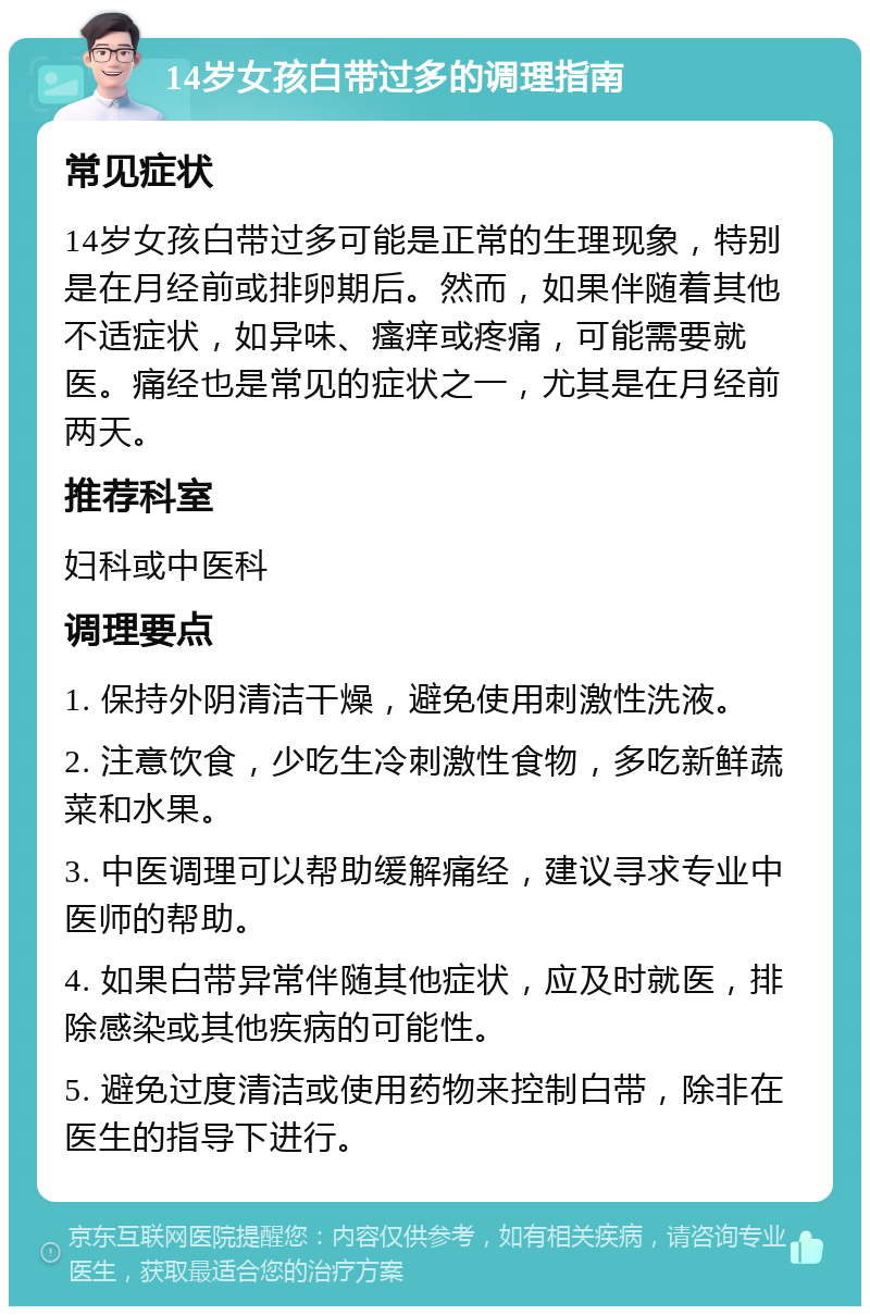 14岁女孩白带过多的调理指南 常见症状 14岁女孩白带过多可能是正常的生理现象，特别是在月经前或排卵期后。然而，如果伴随着其他不适症状，如异味、瘙痒或疼痛，可能需要就医。痛经也是常见的症状之一，尤其是在月经前两天。 推荐科室 妇科或中医科 调理要点 1. 保持外阴清洁干燥，避免使用刺激性洗液。 2. 注意饮食，少吃生冷刺激性食物，多吃新鲜蔬菜和水果。 3. 中医调理可以帮助缓解痛经，建议寻求专业中医师的帮助。 4. 如果白带异常伴随其他症状，应及时就医，排除感染或其他疾病的可能性。 5. 避免过度清洁或使用药物来控制白带，除非在医生的指导下进行。