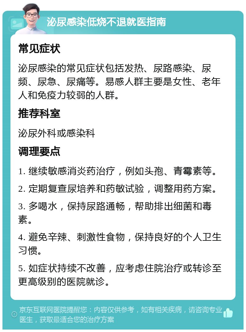 泌尿感染低烧不退就医指南 常见症状 泌尿感染的常见症状包括发热、尿路感染、尿频、尿急、尿痛等。易感人群主要是女性、老年人和免疫力较弱的人群。 推荐科室 泌尿外科或感染科 调理要点 1. 继续敏感消炎药治疗，例如头孢、青霉素等。 2. 定期复查尿培养和药敏试验，调整用药方案。 3. 多喝水，保持尿路通畅，帮助排出细菌和毒素。 4. 避免辛辣、刺激性食物，保持良好的个人卫生习惯。 5. 如症状持续不改善，应考虑住院治疗或转诊至更高级别的医院就诊。