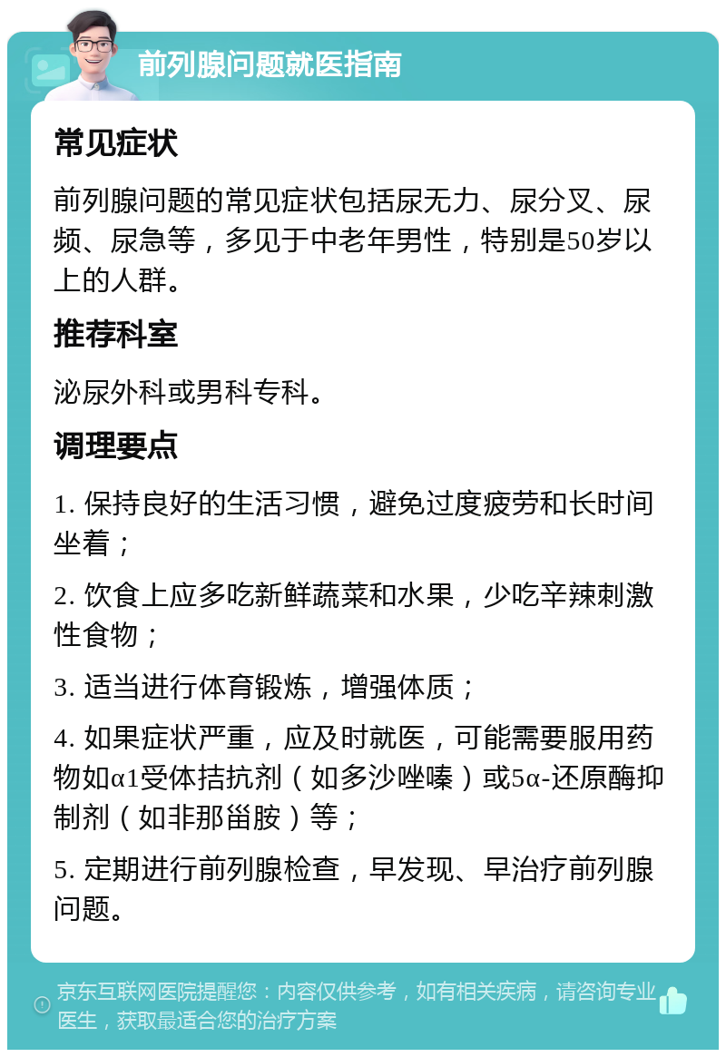 前列腺问题就医指南 常见症状 前列腺问题的常见症状包括尿无力、尿分叉、尿频、尿急等，多见于中老年男性，特别是50岁以上的人群。 推荐科室 泌尿外科或男科专科。 调理要点 1. 保持良好的生活习惯，避免过度疲劳和长时间坐着； 2. 饮食上应多吃新鲜蔬菜和水果，少吃辛辣刺激性食物； 3. 适当进行体育锻炼，增强体质； 4. 如果症状严重，应及时就医，可能需要服用药物如α1受体拮抗剂（如多沙唑嗪）或5α-还原酶抑制剂（如非那甾胺）等； 5. 定期进行前列腺检查，早发现、早治疗前列腺问题。