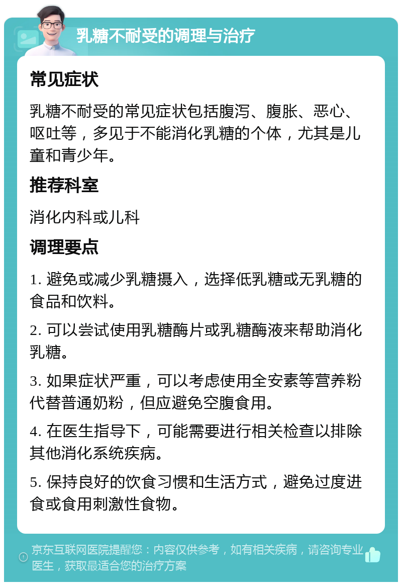 乳糖不耐受的调理与治疗 常见症状 乳糖不耐受的常见症状包括腹泻、腹胀、恶心、呕吐等，多见于不能消化乳糖的个体，尤其是儿童和青少年。 推荐科室 消化内科或儿科 调理要点 1. 避免或减少乳糖摄入，选择低乳糖或无乳糖的食品和饮料。 2. 可以尝试使用乳糖酶片或乳糖酶液来帮助消化乳糖。 3. 如果症状严重，可以考虑使用全安素等营养粉代替普通奶粉，但应避免空腹食用。 4. 在医生指导下，可能需要进行相关检查以排除其他消化系统疾病。 5. 保持良好的饮食习惯和生活方式，避免过度进食或食用刺激性食物。