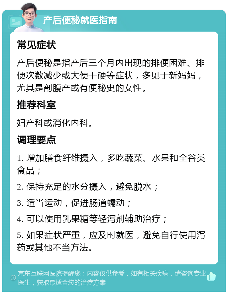 产后便秘就医指南 常见症状 产后便秘是指产后三个月内出现的排便困难、排便次数减少或大便干硬等症状，多见于新妈妈，尤其是剖腹产或有便秘史的女性。 推荐科室 妇产科或消化内科。 调理要点 1. 增加膳食纤维摄入，多吃蔬菜、水果和全谷类食品； 2. 保持充足的水分摄入，避免脱水； 3. 适当运动，促进肠道蠕动； 4. 可以使用乳果糖等轻泻剂辅助治疗； 5. 如果症状严重，应及时就医，避免自行使用泻药或其他不当方法。