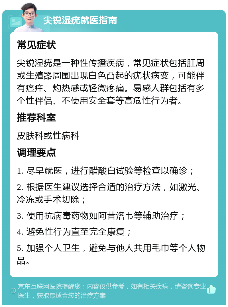 尖锐湿疣就医指南 常见症状 尖锐湿疣是一种性传播疾病，常见症状包括肛周或生殖器周围出现白色凸起的疣状病变，可能伴有瘙痒、灼热感或轻微疼痛。易感人群包括有多个性伴侣、不使用安全套等高危性行为者。 推荐科室 皮肤科或性病科 调理要点 1. 尽早就医，进行醋酸白试验等检查以确诊； 2. 根据医生建议选择合适的治疗方法，如激光、冷冻或手术切除； 3. 使用抗病毒药物如阿昔洛韦等辅助治疗； 4. 避免性行为直至完全康复； 5. 加强个人卫生，避免与他人共用毛巾等个人物品。