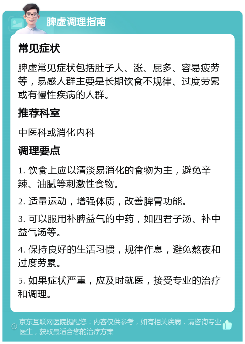 脾虚调理指南 常见症状 脾虚常见症状包括肚子大、涨、屁多、容易疲劳等，易感人群主要是长期饮食不规律、过度劳累或有慢性疾病的人群。 推荐科室 中医科或消化内科 调理要点 1. 饮食上应以清淡易消化的食物为主，避免辛辣、油腻等刺激性食物。 2. 适量运动，增强体质，改善脾胃功能。 3. 可以服用补脾益气的中药，如四君子汤、补中益气汤等。 4. 保持良好的生活习惯，规律作息，避免熬夜和过度劳累。 5. 如果症状严重，应及时就医，接受专业的治疗和调理。