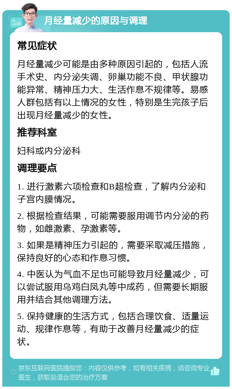 月经量减少的原因与调理 常见症状 月经量减少可能是由多种原因引起的，包括人流手术史、内分泌失调、卵巢功能不良、甲状腺功能异常、精神压力大、生活作息不规律等。易感人群包括有以上情况的女性，特别是生完孩子后出现月经量减少的女性。 推荐科室 妇科或内分泌科 调理要点 1. 进行激素六项检查和B超检查，了解内分泌和子宫内膜情况。 2. 根据检查结果，可能需要服用调节内分泌的药物，如雌激素、孕激素等。 3. 如果是精神压力引起的，需要采取减压措施，保持良好的心态和作息习惯。 4. 中医认为气血不足也可能导致月经量减少，可以尝试服用乌鸡白凤丸等中成药，但需要长期服用并结合其他调理方法。 5. 保持健康的生活方式，包括合理饮食、适量运动、规律作息等，有助于改善月经量减少的症状。