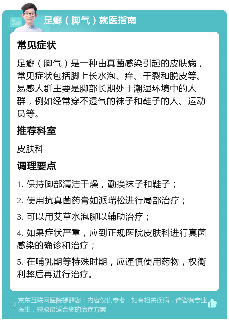 足癣（脚气）就医指南 常见症状 足癣（脚气）是一种由真菌感染引起的皮肤病，常见症状包括脚上长水泡、痒、干裂和脱皮等。易感人群主要是脚部长期处于潮湿环境中的人群，例如经常穿不透气的袜子和鞋子的人、运动员等。 推荐科室 皮肤科 调理要点 1. 保持脚部清洁干燥，勤换袜子和鞋子； 2. 使用抗真菌药膏如派瑞松进行局部治疗； 3. 可以用艾草水泡脚以辅助治疗； 4. 如果症状严重，应到正规医院皮肤科进行真菌感染的确诊和治疗； 5. 在哺乳期等特殊时期，应谨慎使用药物，权衡利弊后再进行治疗。