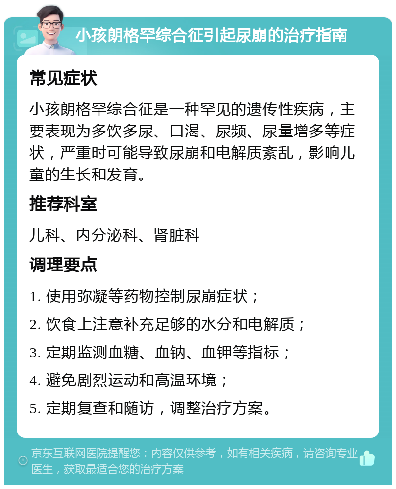 小孩朗格罕综合征引起尿崩的治疗指南 常见症状 小孩朗格罕综合征是一种罕见的遗传性疾病，主要表现为多饮多尿、口渴、尿频、尿量增多等症状，严重时可能导致尿崩和电解质紊乱，影响儿童的生长和发育。 推荐科室 儿科、内分泌科、肾脏科 调理要点 1. 使用弥凝等药物控制尿崩症状； 2. 饮食上注意补充足够的水分和电解质； 3. 定期监测血糖、血钠、血钾等指标； 4. 避免剧烈运动和高温环境； 5. 定期复查和随访，调整治疗方案。