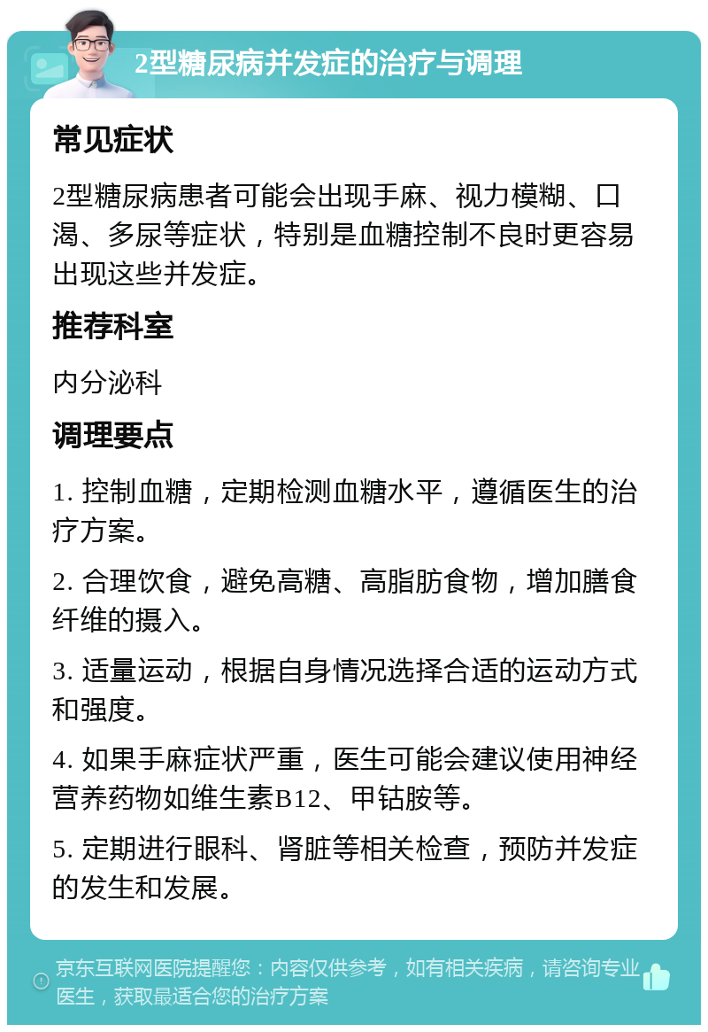 2型糖尿病并发症的治疗与调理 常见症状 2型糖尿病患者可能会出现手麻、视力模糊、口渴、多尿等症状，特别是血糖控制不良时更容易出现这些并发症。 推荐科室 内分泌科 调理要点 1. 控制血糖，定期检测血糖水平，遵循医生的治疗方案。 2. 合理饮食，避免高糖、高脂肪食物，增加膳食纤维的摄入。 3. 适量运动，根据自身情况选择合适的运动方式和强度。 4. 如果手麻症状严重，医生可能会建议使用神经营养药物如维生素B12、甲钴胺等。 5. 定期进行眼科、肾脏等相关检查，预防并发症的发生和发展。