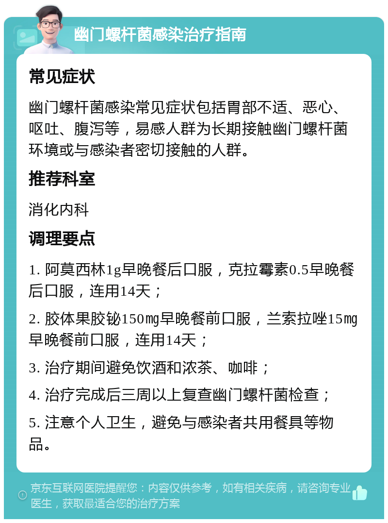 幽门螺杆菌感染治疗指南 常见症状 幽门螺杆菌感染常见症状包括胃部不适、恶心、呕吐、腹泻等，易感人群为长期接触幽门螺杆菌环境或与感染者密切接触的人群。 推荐科室 消化内科 调理要点 1. 阿莫西林1g早晚餐后口服，克拉霉素0.5早晚餐后口服，连用14天； 2. 胶体果胶铋150㎎早晚餐前口服，兰索拉唑15㎎早晚餐前口服，连用14天； 3. 治疗期间避免饮酒和浓茶、咖啡； 4. 治疗完成后三周以上复查幽门螺杆菌检查； 5. 注意个人卫生，避免与感染者共用餐具等物品。