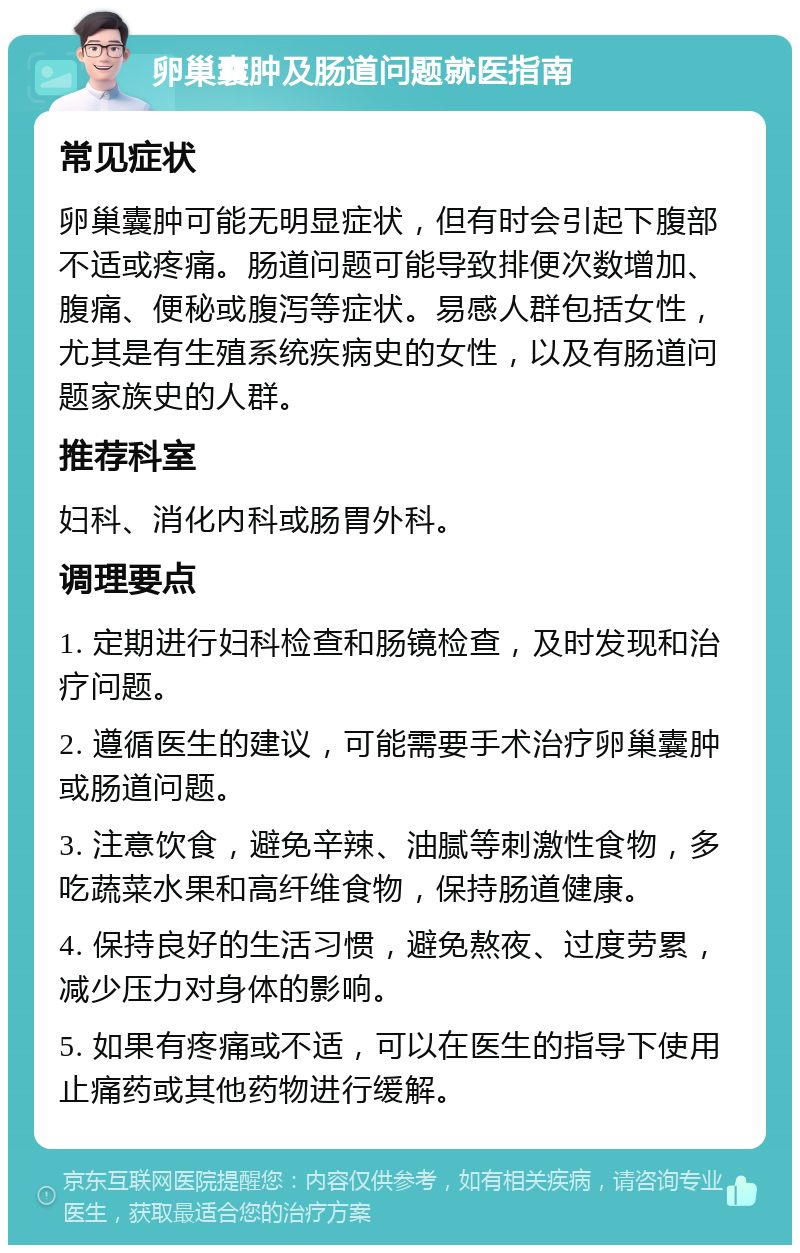 卵巢囊肿及肠道问题就医指南 常见症状 卵巢囊肿可能无明显症状，但有时会引起下腹部不适或疼痛。肠道问题可能导致排便次数增加、腹痛、便秘或腹泻等症状。易感人群包括女性，尤其是有生殖系统疾病史的女性，以及有肠道问题家族史的人群。 推荐科室 妇科、消化内科或肠胃外科。 调理要点 1. 定期进行妇科检查和肠镜检查，及时发现和治疗问题。 2. 遵循医生的建议，可能需要手术治疗卵巢囊肿或肠道问题。 3. 注意饮食，避免辛辣、油腻等刺激性食物，多吃蔬菜水果和高纤维食物，保持肠道健康。 4. 保持良好的生活习惯，避免熬夜、过度劳累，减少压力对身体的影响。 5. 如果有疼痛或不适，可以在医生的指导下使用止痛药或其他药物进行缓解。